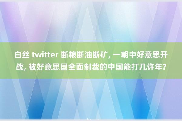 白丝 twitter 断粮断油断矿， 一朝中好意思开战， 被好意思国全面制裁的中国能打几许年?