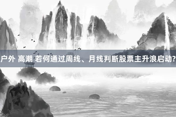 户外 高潮 若何通过周线、月线判断股票主升浪启动?