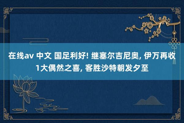在线av 中文 国足利好! 继塞尔吉尼奥， 伊万再收1大偶然之喜， 客胜沙特朝发夕至
