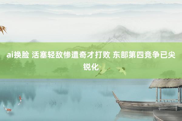 ai换脸 活塞轻敌惨遭奇才打败 东部第四竞争已尖锐化