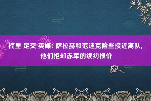 楠里 足交 英媒: 萨拉赫和范迪克险些接近离队， 他们拒却赤军的续约报价