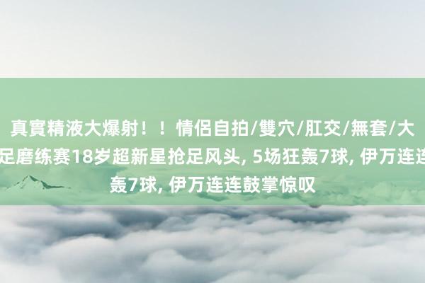 真實精液大爆射！！情侶自拍/雙穴/肛交/無套/大量噴精 国足磨练赛18岁超新星抢足风头， 5场狂轰7球， 伊万连连鼓掌惊叹