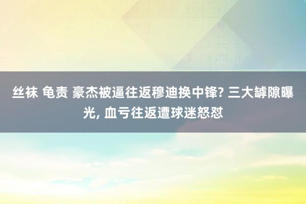 丝袜 龟责 豪杰被逼往返穆迪换中锋? 三大罅隙曝光， 血亏往返遭球迷怒怼