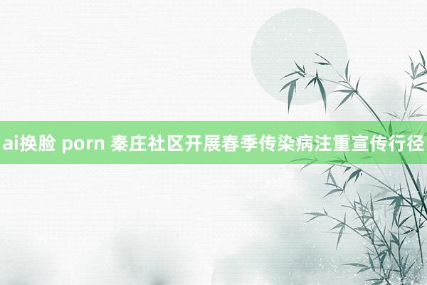 ai换脸 porn 秦庄社区开展春季传染病注重宣传行径