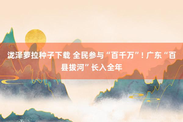 泷泽萝拉种子下载 全民参与“百千万”! 广东“百县拔河”长入全年