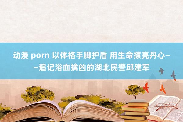 动漫 porn 以体格手脚护盾 用生命擦亮丹心——追记浴血擒凶的湖北民警邱建军