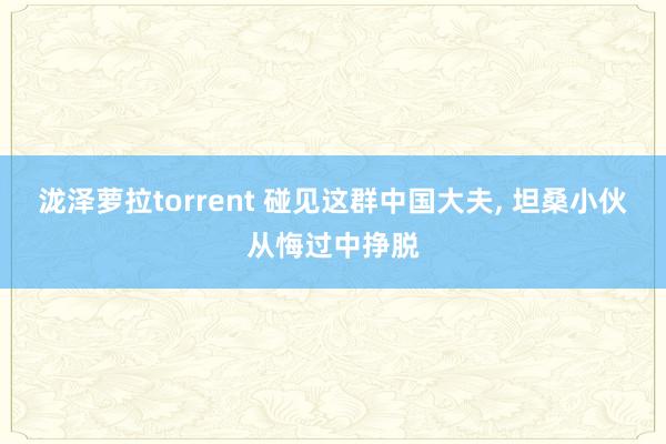泷泽萝拉torrent 碰见这群中国大夫， 坦桑小伙从悔过中挣脱