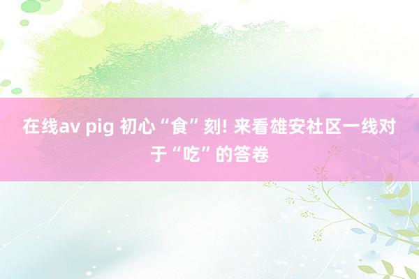 在线av pig 初心“食”刻! 来看雄安社区一线对于“吃”的答卷