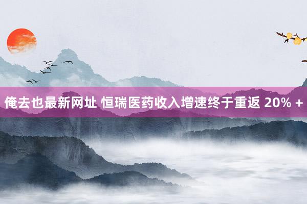 俺去也最新网址 恒瑞医药收入增速终于重返 20% +