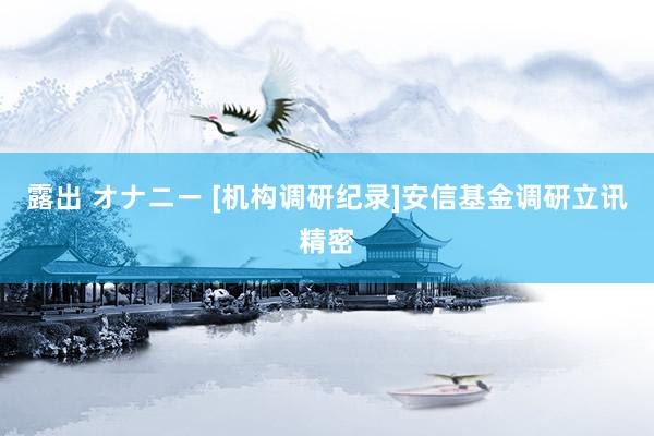 露出 オナニー [机构调研纪录]安信基金调研立讯精密