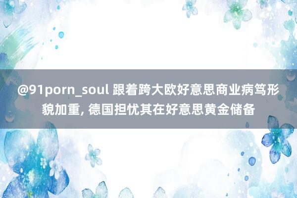 @91porn_soul 跟着跨大欧好意思商业病笃形貌加重， 德国担忧其在好意思黄金储备
