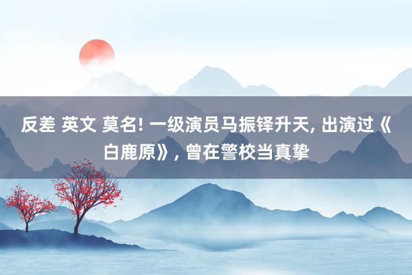 反差 英文 莫名! 一级演员马振铎升天， 出演过《白鹿原》， 曾在警校当真挚