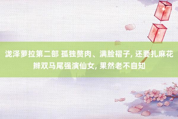 泷泽萝拉第二部 孤独赘肉、满脸褶子， 还要扎麻花辫双马尾强演仙女， 果然老不自知