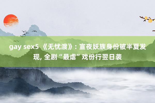 gay sex5 《无忧渡》: 宣夜妖族身份被半夏发现， 全剧“最虐”戏份行翌日袭
