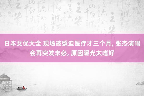 日本女优大全 现场被蹙迫医疗才三个月， 张杰演唱会再突发未必， 原因曝光太嗜好