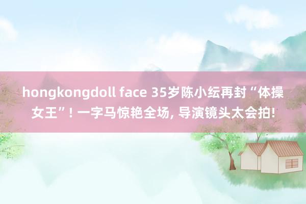 hongkongdoll face 35岁陈小纭再封“体操女王”! 一字马惊艳全场， 导演镜头太会拍!