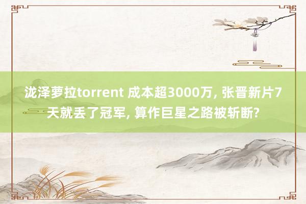泷泽萝拉torrent 成本超3000万， 张晋新片7天就丢了冠军， 算作巨星之路被斩断?
