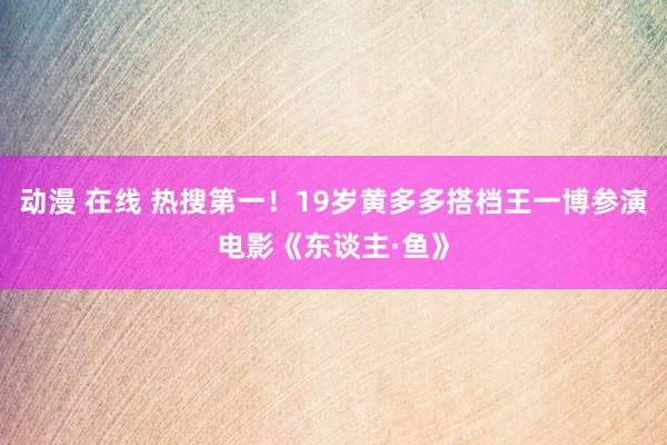 动漫 在线 热搜第一！19岁黄多多搭档王一博参演电影《东谈主·鱼》