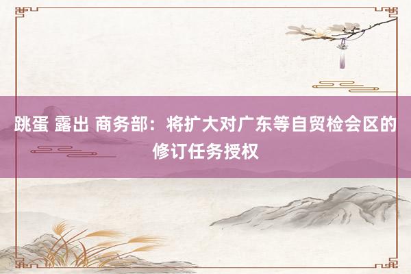 跳蛋 露出 商务部：将扩大对广东等自贸检会区的修订任务授权