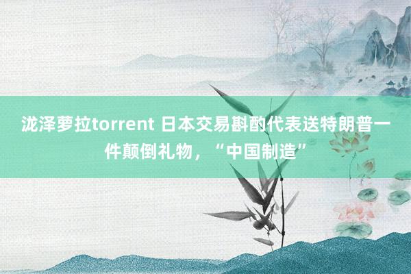 泷泽萝拉torrent 日本交易斟酌代表送特朗普一件颠倒礼物，“中国制造”