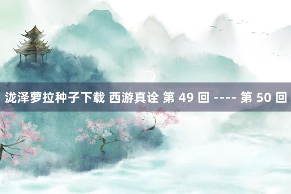 泷泽萝拉种子下载 西游真诠 第 49 回 ---- 第 50 回