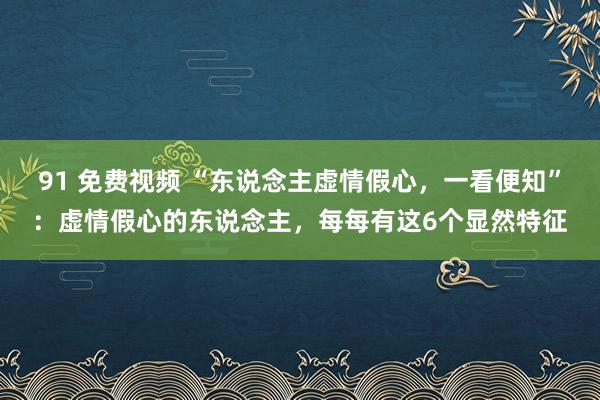 91 免费视频 “东说念主虚情假心，一看便知”：虚情假心的东说念主，每每有这6个显然特征