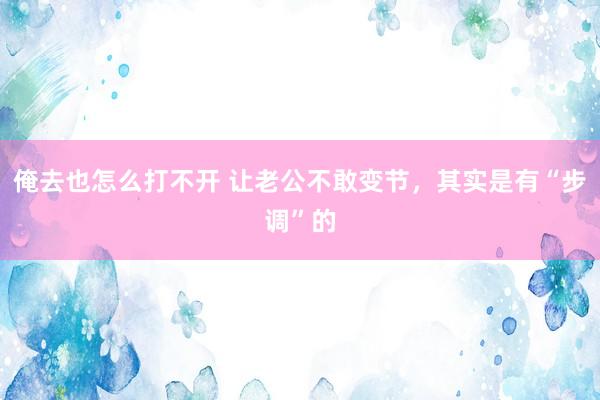 俺去也怎么打不开 让老公不敢变节，其实是有“步调”的