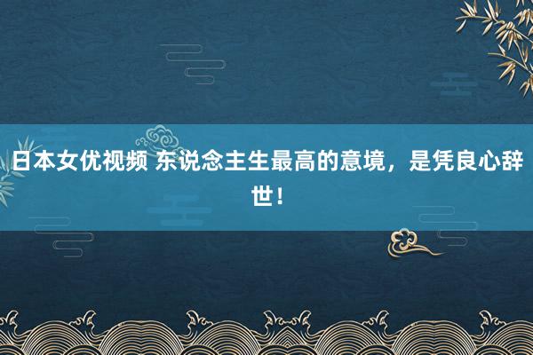 日本女优视频 东说念主生最高的意境，是凭良心辞世！