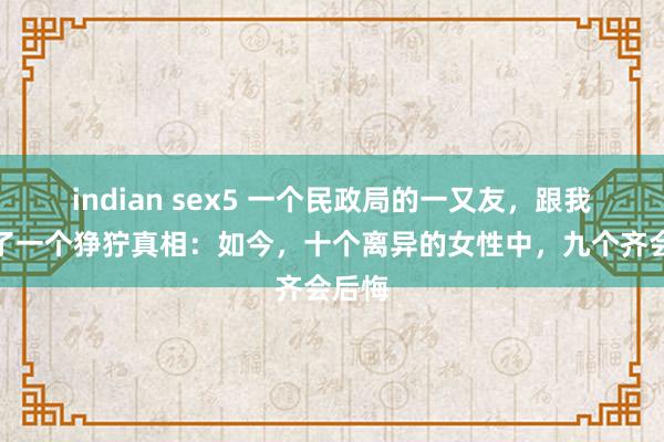 indian sex5 一个民政局的一又友，跟我流露了一个狰狞真相：如今，十个离异的女性中，九个齐会后悔