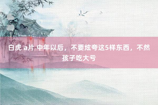 白虎 a片 中年以后，不要炫夸这5样东西，不然孩子吃大亏