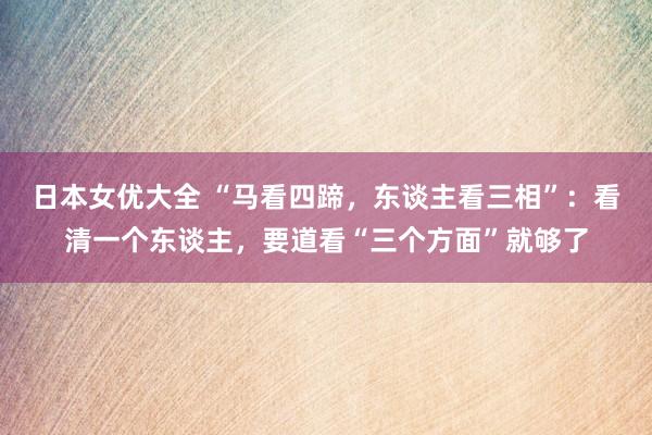 日本女优大全 “马看四蹄，东谈主看三相”：看清一个东谈主，要道看“三个方面”就够了
