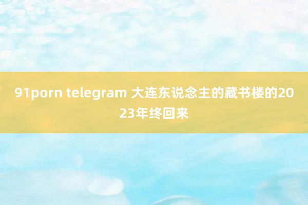 91porn telegram 大连东说念主的藏书楼的2023年终回来