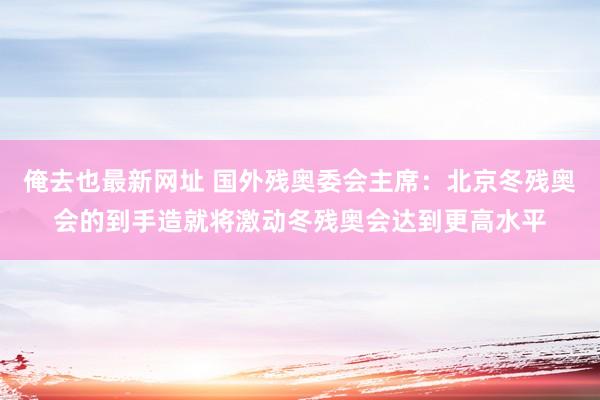 俺去也最新网址 国外残奥委会主席：北京冬残奥会的到手造就将激动冬残奥会达到更高水平