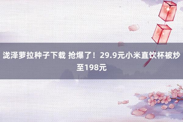 泷泽萝拉种子下载 抢爆了！29.9元小米直饮杯被炒至198元