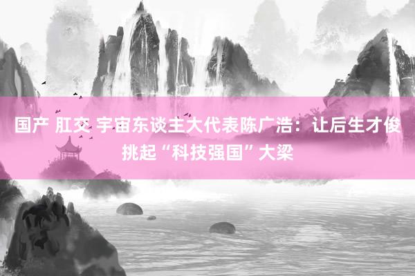 国产 肛交 宇宙东谈主大代表陈广浩：让后生才俊挑起“科技强国”大梁