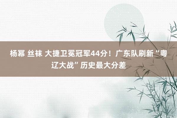 杨幂 丝袜 大捷卫冕冠军44分！广东队刷新“粤辽大战”历史最大分差