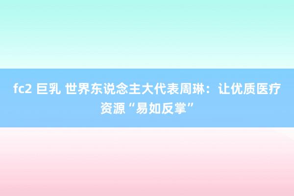 fc2 巨乳 世界东说念主大代表周琳：让优质医疗资源“易如反掌”