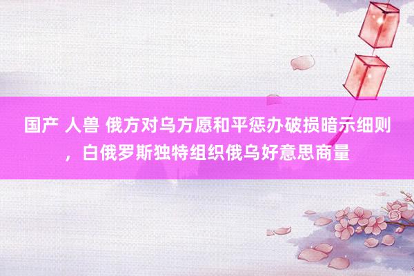 国产 人兽 俄方对乌方愿和平惩办破损暗示细则，白俄罗斯独特组织俄乌好意思商量