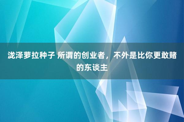 泷泽萝拉种子 所谓的创业者，不外是比你更敢赌的东谈主
