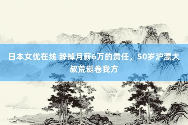 日本女优在线 辞掉月薪6万的责任，50岁沪漂大叔荒诞卷我方