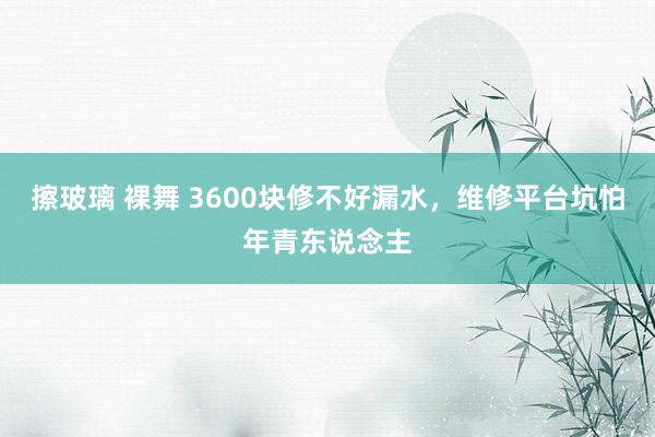 擦玻璃 裸舞 3600块修不好漏水，维修平台坑怕年青东说念主